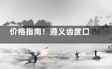 价格指南！遵义齿度口腔全新收费价目表更新：种植牙2380+|牙齿矫正3800+|补牙200+